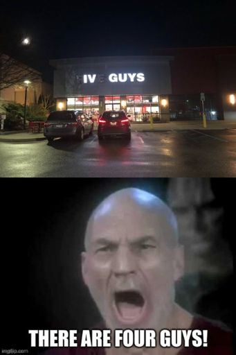 two images. top one is a photo of a building with channel letter exterior signage saying "FIVE GUYS" but the lights in the F and E are not lit so it appears to say "IV GUYS". beneath it is a still from Star Trek TNG S06E11 "Chain Of Command, Part II" where Picard (Patrick Stewart) has his mouth open and looks distressed. The bottom image is captioned in impact-outline meme text: "THERE ARE FOUR GUYS!"